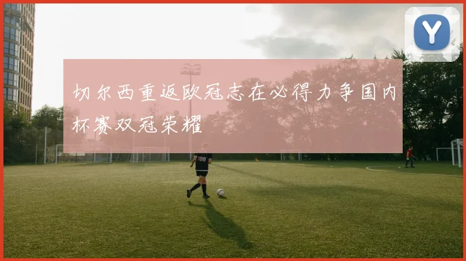 切尔西重返欧冠志在必得力争国内杯赛双冠荣耀