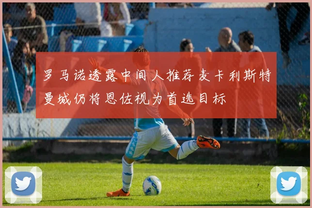罗马诺透露中间人推荐麦卡利斯特曼城仍将恩佐视为首选目标