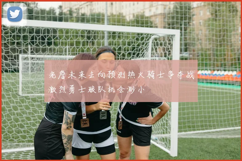 老詹未来去向预测热火骑士争夺战激烈勇士狼队机会渺小