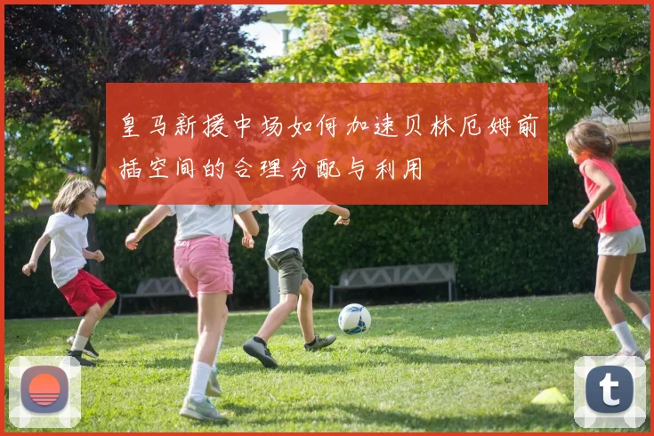 皇马新援中场如何加速贝林厄姆前插空间的合理分配与利用