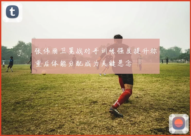 张伟丽卫冕战对手训练强度提升称重后体能分配成为关键悬念