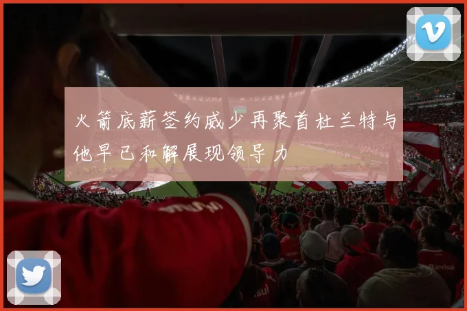 火箭底薪签约威少再聚首杜兰特与他早已和解展现领导力
