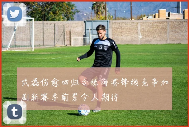 武磊伤愈回归合练海港锋线竞争加剧新赛季前景令人期待