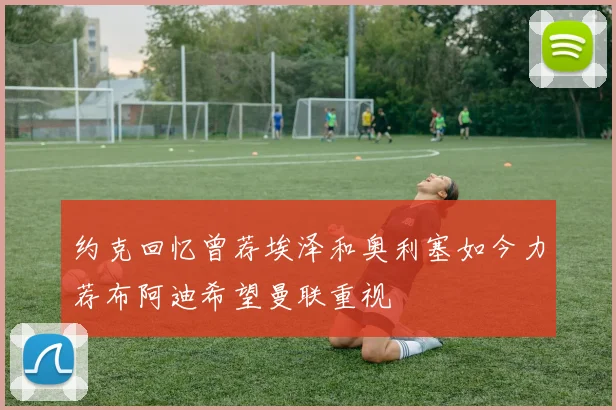 约克回忆曾荐埃泽和奥利塞如今力荐布阿迪希望曼联重视